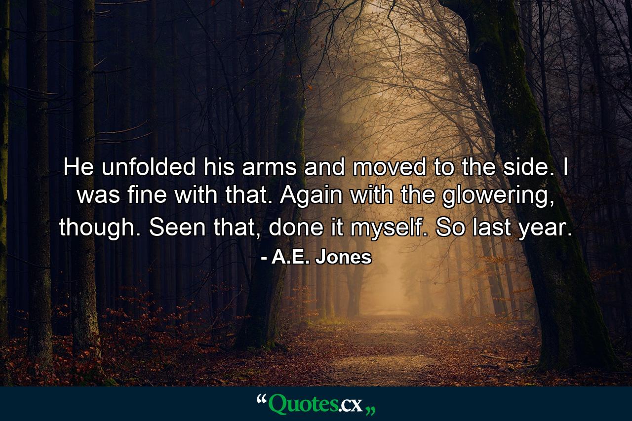 He unfolded his arms and moved to the side. I was fine with that. Again with the glowering, though. Seen that, done it myself. So last year. - Quote by A.E. Jones