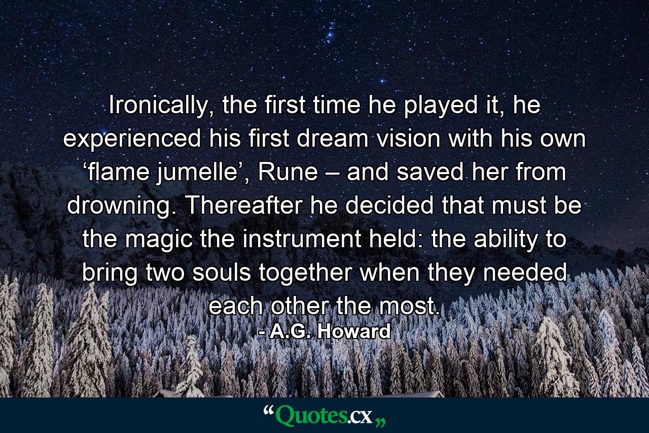 Ironically, the first time he played it, he experienced his first dream vision with his own ‘flame jumelle’, Rune – and saved her from drowning. Thereafter he decided that must be the magic the instrument held: the ability to bring two souls together when they needed each other the most. - Quote by A.G. Howard