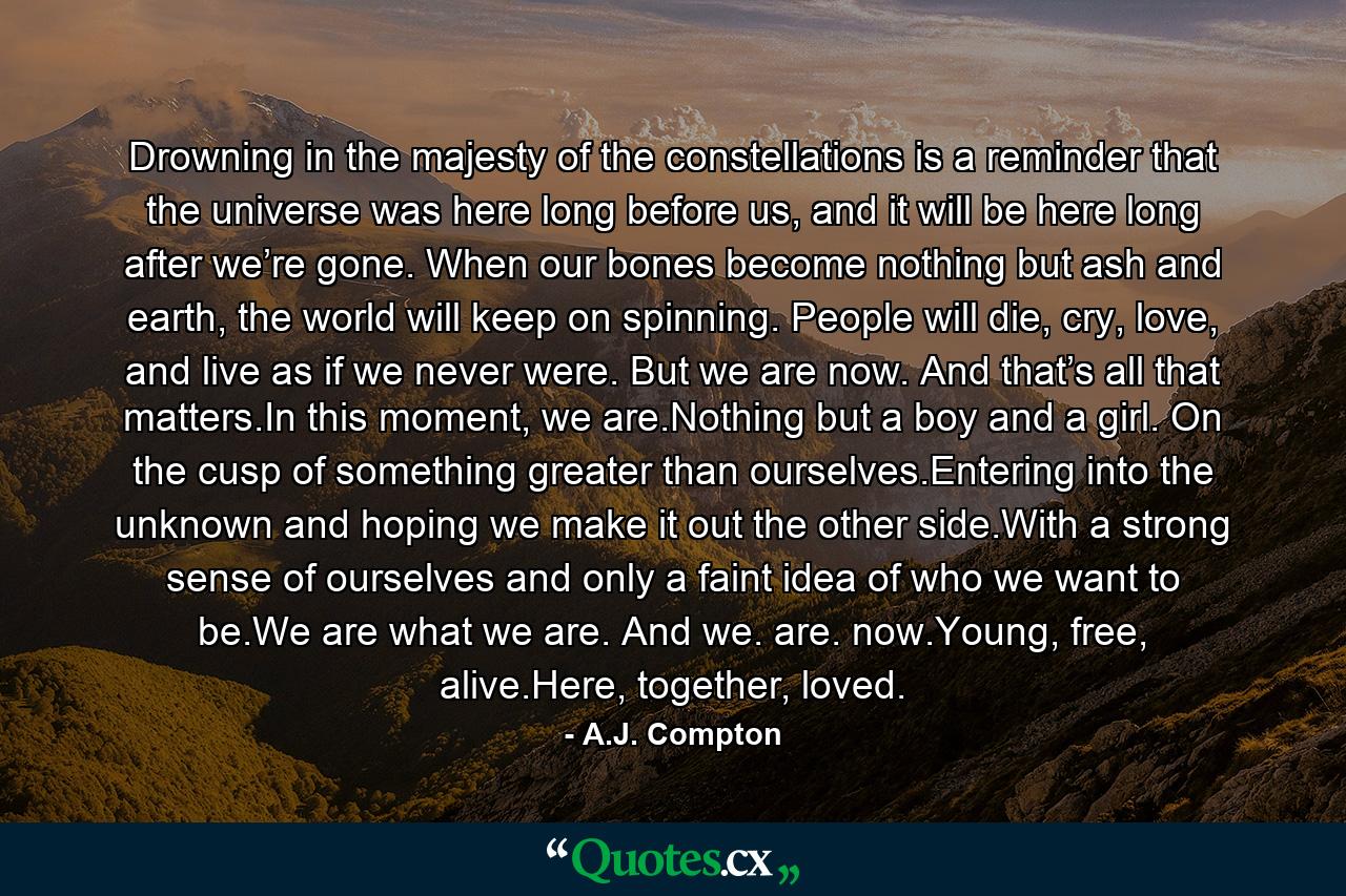 Drowning in the majesty of the constellations is a reminder that the universe was here long before us, and it will be here long after we’re gone. When our bones become nothing but ash and earth, the world will keep on spinning. People will die, cry, love, and live as if we never were. But we are now. And that’s all that matters.In this moment, we are.Nothing but a boy and a girl. On the cusp of something greater than ourselves.Entering into the unknown and hoping we make it out the other side.With a strong sense of ourselves and only a faint idea of who we want to be.We are what we are. And we. are. now.Young, free, alive.Here, together, loved. - Quote by A.J. Compton