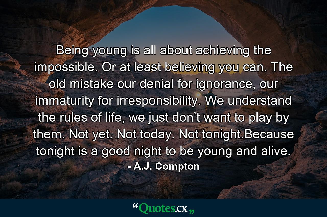 Being young is all about achieving the impossible. Or at least believing you can. The old mistake our denial for ignorance, our immaturity for irresponsibility. We understand the rules of life, we just don’t want to play by them. Not yet. Not today. Not tonight.Because tonight is a good night to be young and alive. - Quote by A.J. Compton