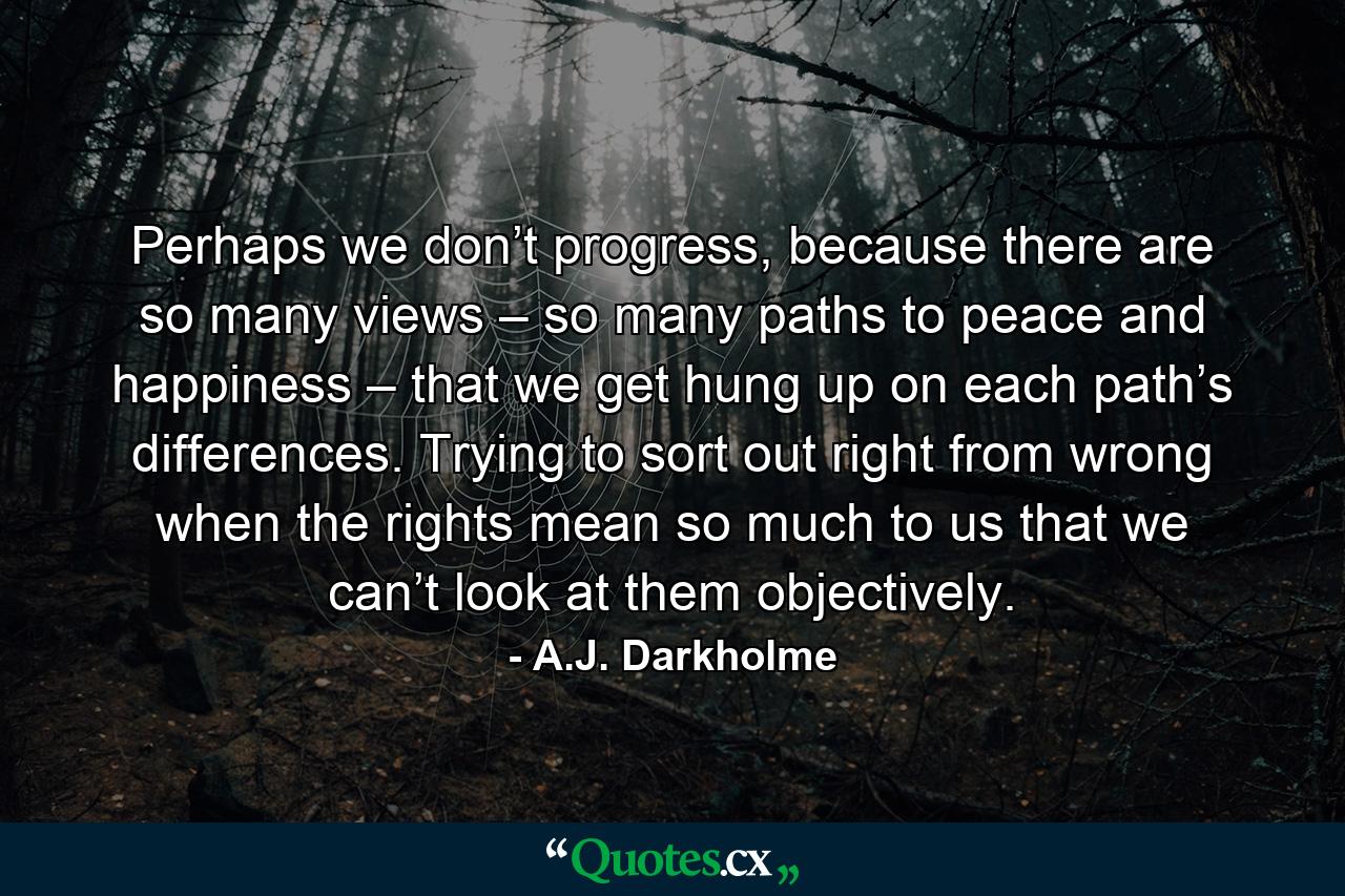 Perhaps we don’t progress, because there are so many views – so many paths to peace and happiness – that we get hung up on each path’s differences. Trying to sort out right from wrong when the rights mean so much to us that we can’t look at them objectively. - Quote by A.J. Darkholme