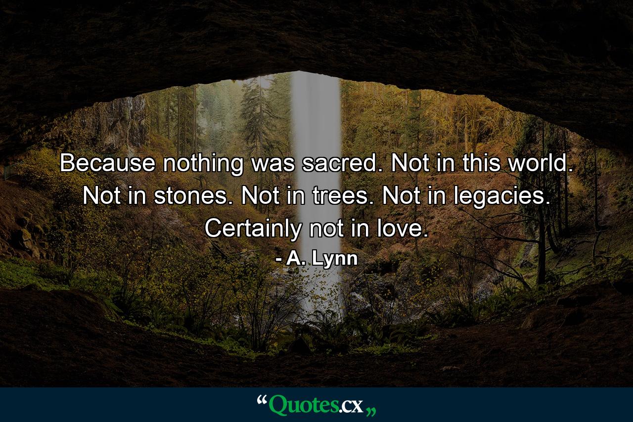 Because nothing was sacred. Not in this world. Not in stones. Not in trees. Not in legacies. Certainly not in love. - Quote by A. Lynn