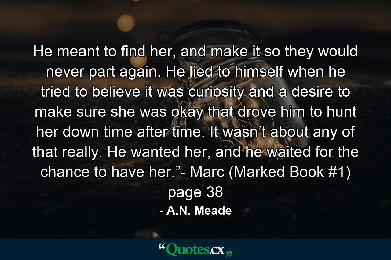 He meant to find her, and make it so they would never part again. He lied to himself when he tried to believe it was curiosity and a desire to make sure she was okay that drove him to hunt her down time after time. It wasn’t about any of that really. He wanted her, and he waited for the chance to have her.”- Marc (Marked Book #1) page 38 - Quote by A.N. Meade