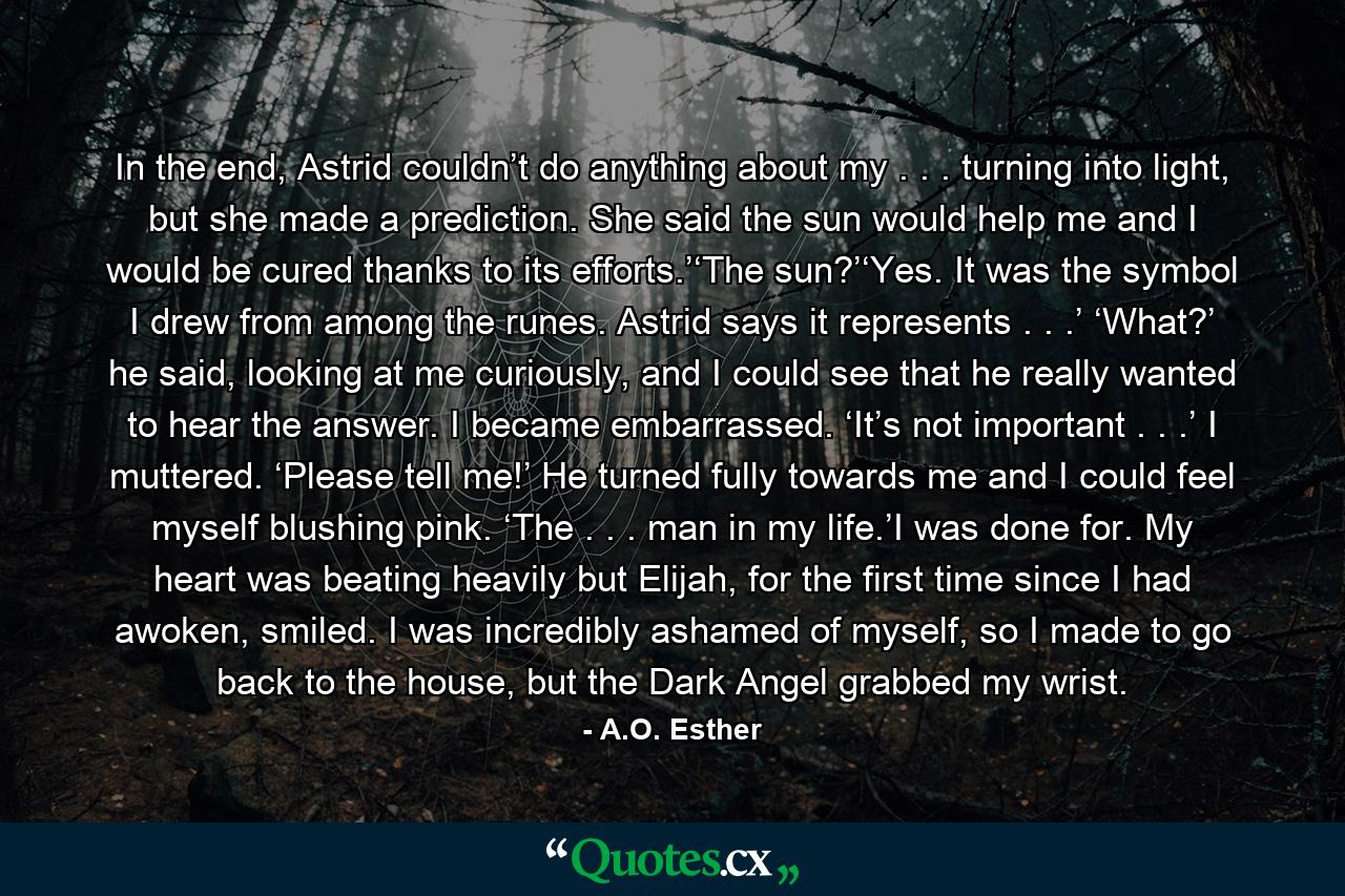 In the end, Astrid couldn’t do anything about my . . . turning into light, but she made a prediction. She said the sun would help me and I would be cured thanks to its efforts.’‘The sun?’‘Yes. It was the symbol I drew from among the runes. Astrid says it represents . . .’ ‘What?’ he said, looking at me curiously, and I could see that he really wanted to hear the answer. I became embarrassed. ‘It’s not important . . .’ I muttered. ‘Please tell me!’ He turned fully towards me and I could feel myself blushing pink. ‘The . . . man in my life.’I was done for. My heart was beating heavily but Elijah, for the first time since I had awoken, smiled. I was incredibly ashamed of myself, so I made to go back to the house, but the Dark Angel grabbed my wrist. - Quote by A.O. Esther