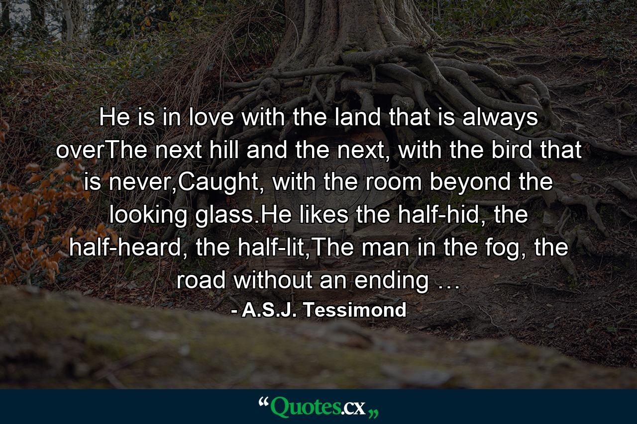 He is in love with the land that is always overThe next hill and the next, with the bird that is never,Caught, with the room beyond the looking glass.He likes the half-hid, the half-heard, the half-lit,The man in the fog, the road without an ending … - Quote by A.S.J. Tessimond