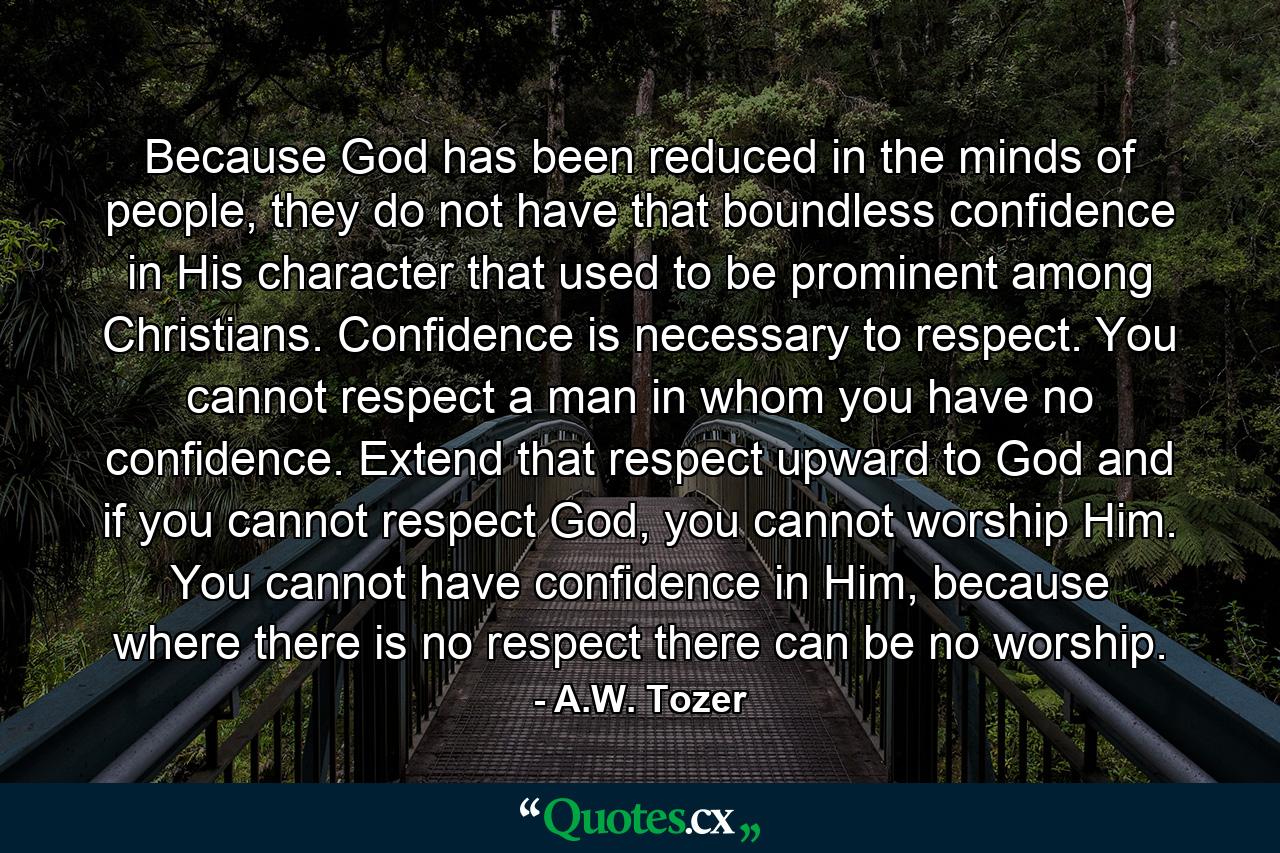 Because God has been reduced in the minds of people, they do not have that boundless confidence in His character that used to be prominent among Christians. Confidence is necessary to respect. You cannot respect a man in whom you have no confidence. Extend that respect upward to God and if you cannot respect God, you cannot worship Him. You cannot have confidence in Him, because where there is no respect there can be no worship. - Quote by A.W. Tozer