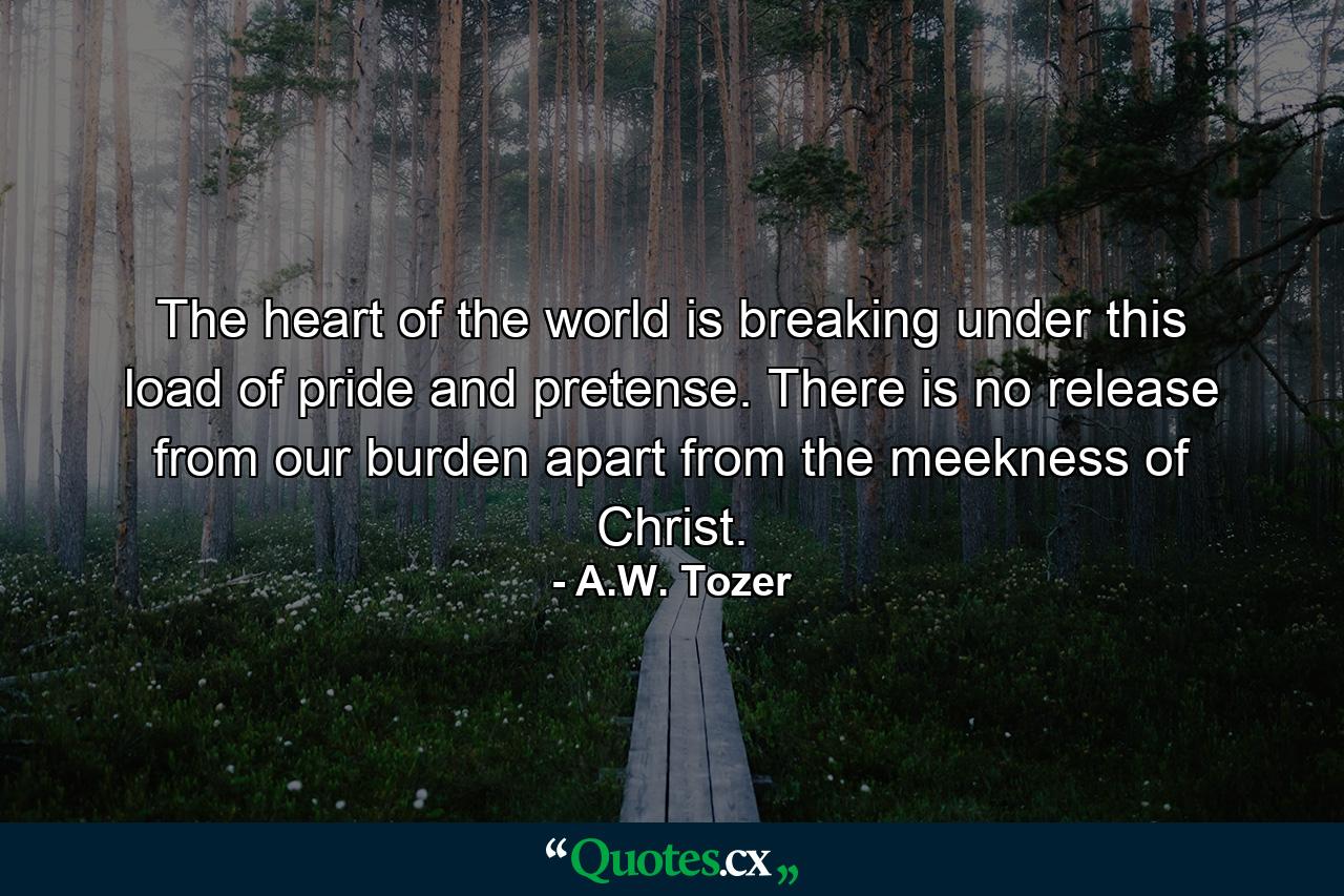 The heart of the world is breaking under this load of pride and pretense. There is no release from our burden apart from the meekness of Christ. - Quote by A.W. Tozer