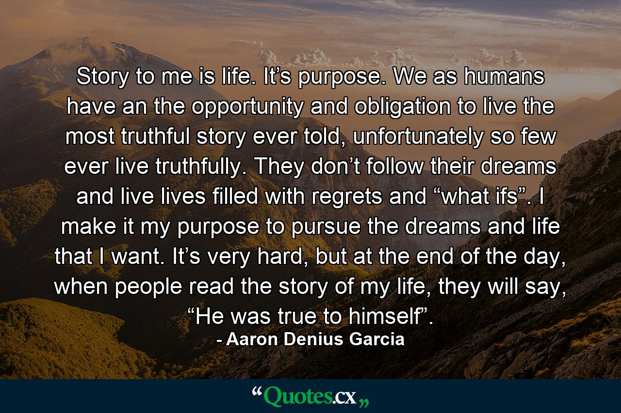 Story to me is life. It’s purpose. We as humans have an the opportunity and obligation to live the most truthful story ever told, unfortunately so few ever live truthfully. They don’t follow their dreams and live lives filled with regrets and “what ifs”. I make it my purpose to pursue the dreams and life that I want. It’s very hard, but at the end of the day, when people read the story of my life, they will say, “He was true to himself”. - Quote by Aaron Denius Garcia