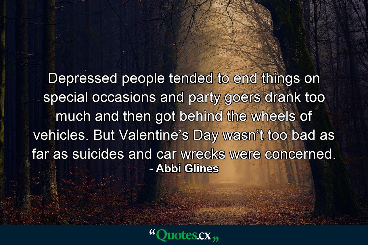 Depressed people tended to end things on special occasions and party goers drank too much and then got behind the wheels of vehicles. But Valentine’s Day wasn’t too bad as far as suicides and car wrecks were concerned. - Quote by Abbi Glines