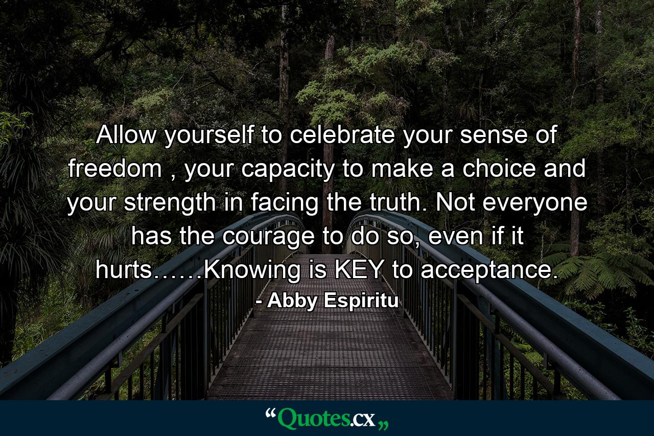 Allow yourself to celebrate your sense of freedom , your capacity to make a choice and your strength in facing the truth. Not everyone has the courage to do so, even if it hurts……Knowing is KEY to acceptance. - Quote by Abby Espiritu