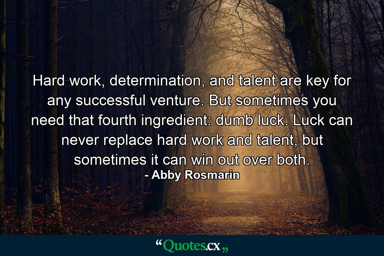 Hard work, determination, and talent are key for any successful venture. But sometimes you need that fourth ingredient: dumb luck. Luck can never replace hard work and talent, but sometimes it can win out over both. - Quote by Abby Rosmarin