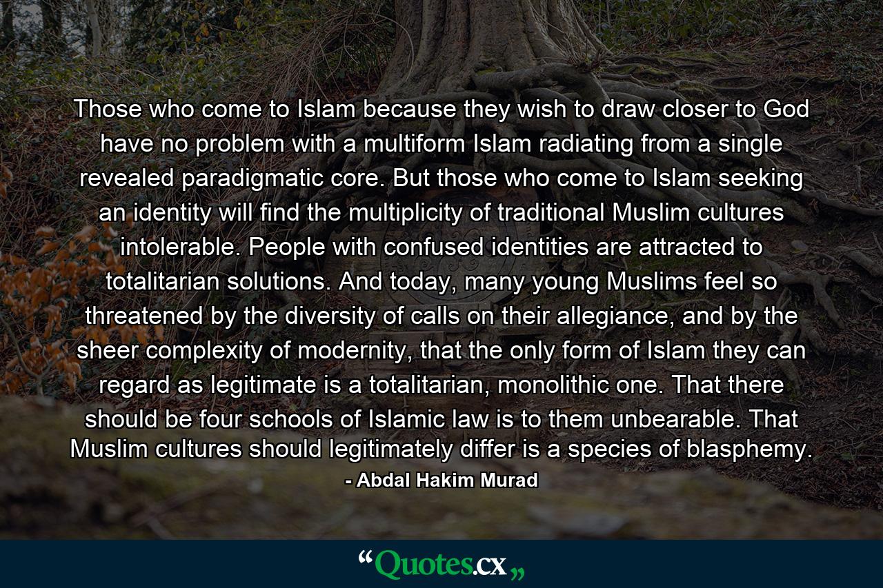 Those who come to Islam because they wish to draw closer to God have no problem with a multiform Islam radiating from a single revealed paradigmatic core. But those who come to Islam seeking an identity will find the multiplicity of traditional Muslim cultures intolerable. People with confused identities are attracted to totalitarian solutions. And today, many young Muslims feel so threatened by the diversity of calls on their allegiance, and by the sheer complexity of modernity, that the only form of Islam they can regard as legitimate is a totalitarian, monolithic one. That there should be four schools of Islamic law is to them unbearable. That Muslim cultures should legitimately differ is a species of blasphemy. - Quote by Abdal Hakim Murad