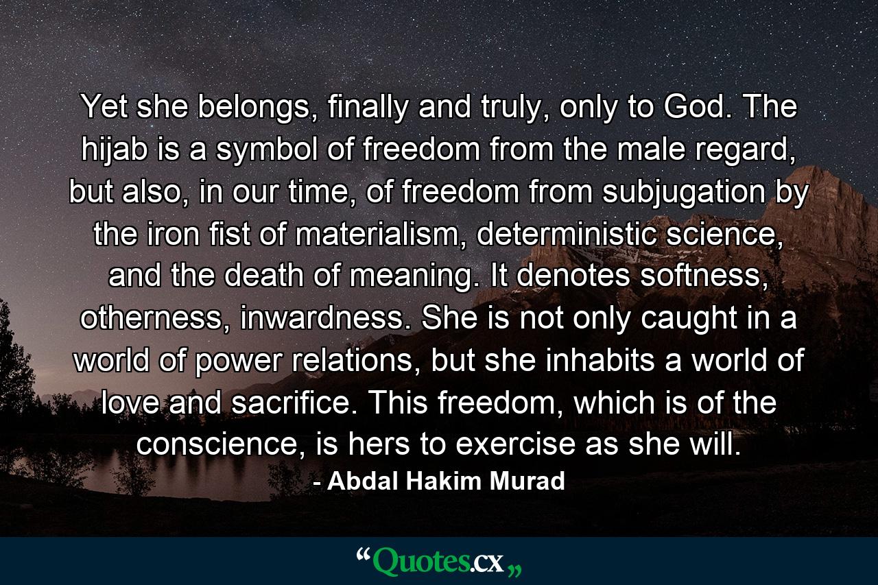 Yet she belongs, finally and truly, only to God. The hijab is a symbol of freedom from the male regard, but also, in our time, of freedom from subjugation by the iron fist of materialism, deterministic science, and the death of meaning. It denotes softness, otherness, inwardness. She is not only caught in a world of power relations, but she inhabits a world of love and sacrifice. This freedom, which is of the conscience, is hers to exercise as she will. - Quote by Abdal Hakim Murad