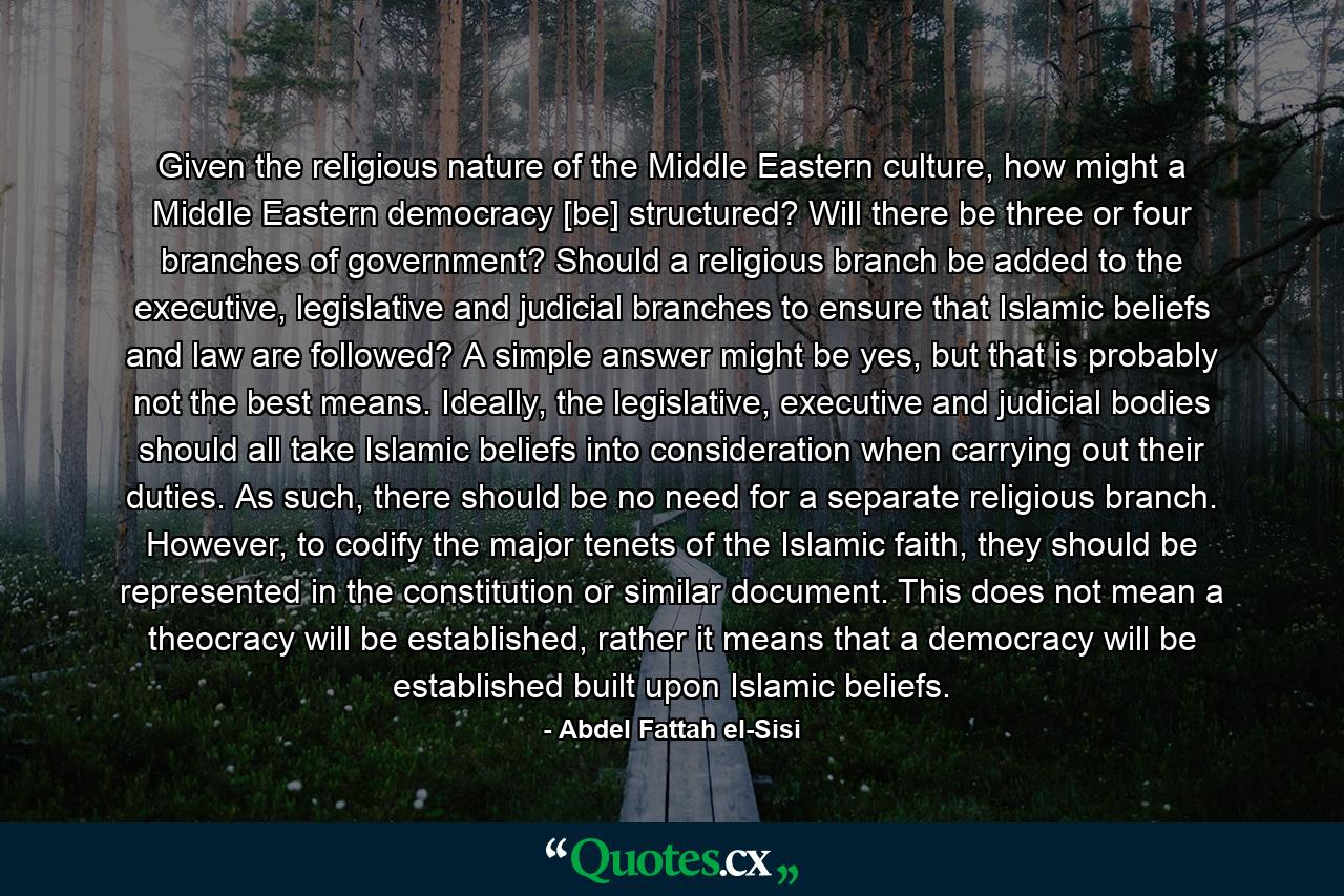 Given the religious nature of the Middle Eastern culture, how might a Middle Eastern democracy [be] structured? Will there be three or four branches of government? Should a religious branch be added to the executive, legislative and judicial branches to ensure that Islamic beliefs and law are followed? A simple answer might be yes, but that is probably not the best means. Ideally, the legislative, executive and judicial bodies should all take Islamic beliefs into consideration when carrying out their duties. As such, there should be no need for a separate religious branch. However, to codify the major tenets of the Islamic faith, they should be represented in the constitution or similar document. This does not mean a theocracy will be established, rather it means that a democracy will be established built upon Islamic beliefs. - Quote by Abdel Fattah el-Sisi