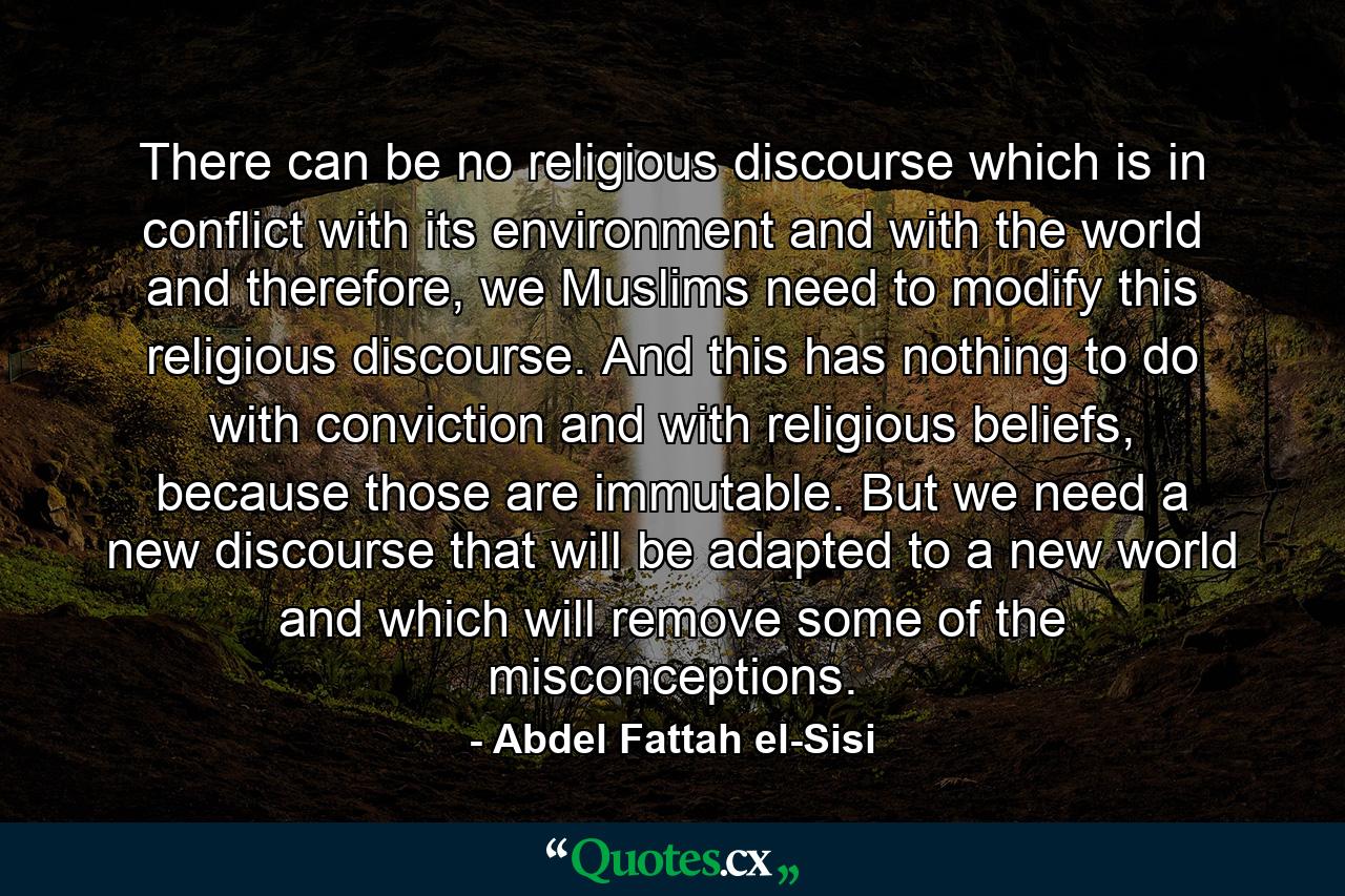 There can be no religious discourse which is in conflict with its environment and with the world and therefore, we Muslims need to modify this religious discourse. And this has nothing to do with conviction and with religious beliefs, because those are immutable. But we need a new discourse that will be adapted to a new world and which will remove some of the misconceptions. - Quote by Abdel Fattah el-Sisi