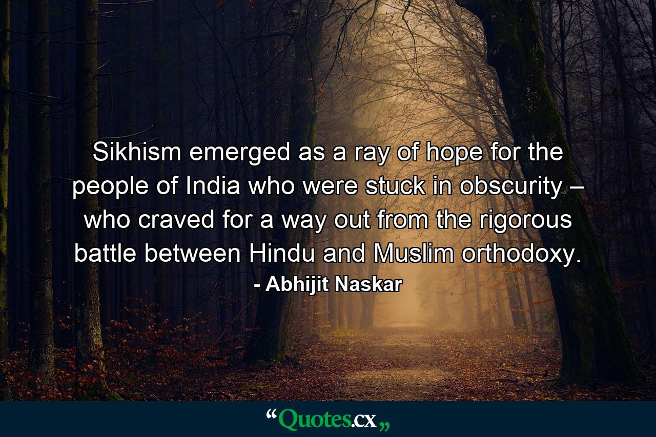 Sikhism emerged as a ray of hope for the people of India who were stuck in obscurity – who craved for a way out from the rigorous battle between Hindu and Muslim orthodoxy. - Quote by Abhijit Naskar