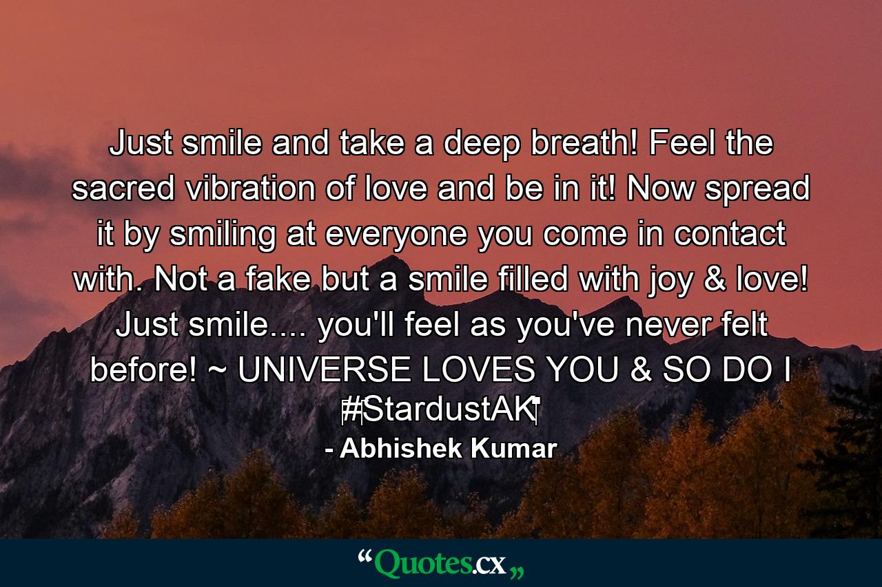 Just smile and take a deep breath! Feel the sacred vibration of love and be in it! Now spread it by smiling at everyone you come in contact with. Not a fake but a smile filled with joy & love! Just smile.... you'll feel as you've never felt before! ~ UNIVERSE LOVES YOU & SO DO I ‪#‎StardustAK‬ - Quote by Abhishek Kumar