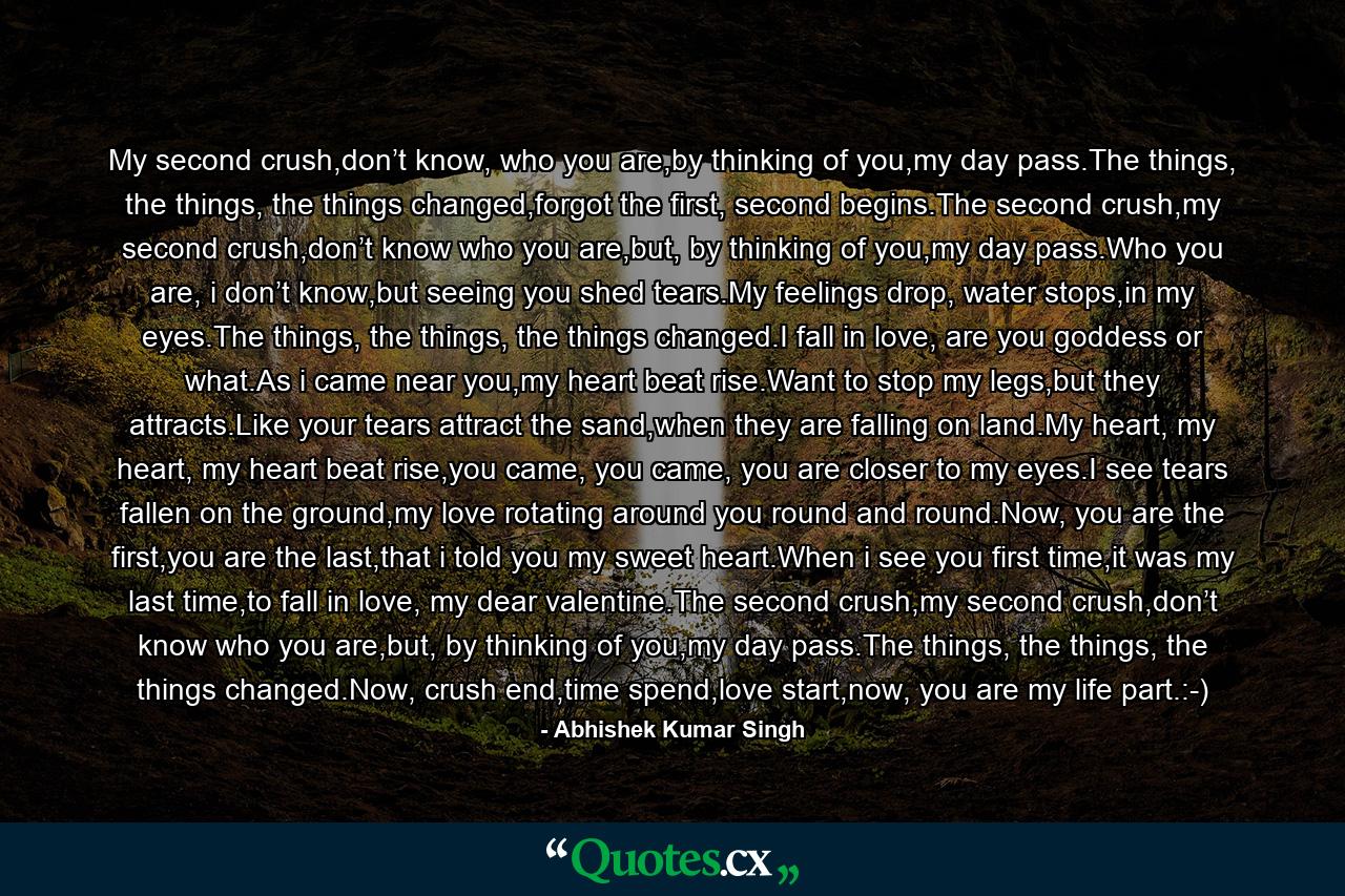 My second crush,don’t know, who you are,by thinking of you,my day pass.The things, the things, the things changed,forgot the first, second begins.The second crush,my second crush,don’t know who you are,but, by thinking of you,my day pass.Who you are, i don’t know,but seeing you shed tears.My feelings drop, water stops,in my eyes.The things, the things, the things changed.I fall in love, are you goddess or what.As i came near you,my heart beat rise.Want to stop my legs,but they attracts.Like your tears attract the sand,when they are falling on land.My heart, my heart, my heart beat rise,you came, you came, you are closer to my eyes.I see tears fallen on the ground,my love rotating around you round and round.Now, you are the first,you are the last,that i told you my sweet heart.When i see you first time,it was my last time,to fall in love, my dear valentine.The second crush,my second crush,don’t know who you are,but, by thinking of you,my day pass.The things, the things, the things changed.Now, crush end,time spend,love start,now, you are my life part.:-) - Quote by Abhishek Kumar Singh