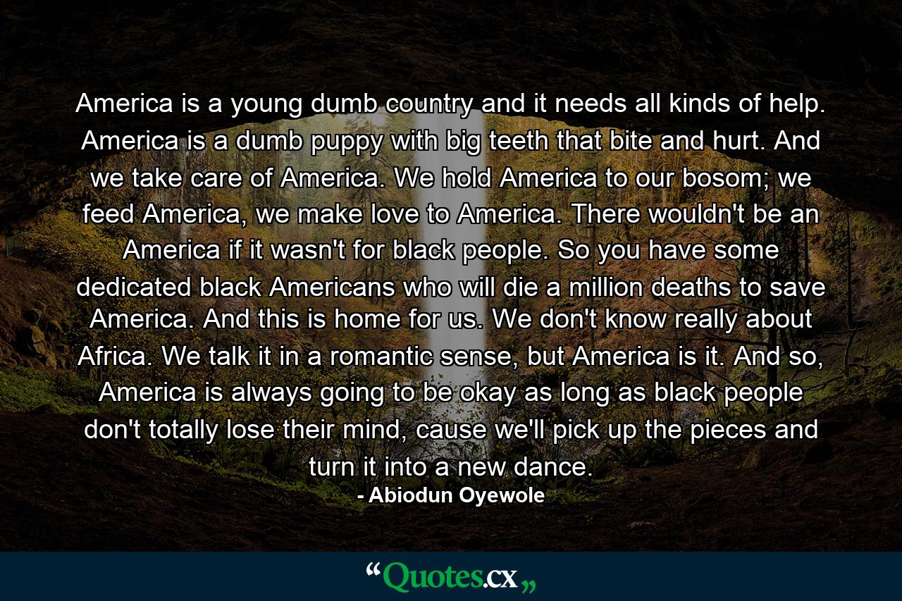 America is a young dumb country and it needs all kinds of help. America is a dumb puppy with big teeth that bite and hurt. And we take care of America. We hold America to our bosom; we feed America, we make love to America. There wouldn't be an America if it wasn't for black people. So you have some dedicated black Americans who will die a million deaths to save America. And this is home for us. We don't know really about Africa. We talk it in a romantic sense, but America is it. And so, America is always going to be okay as long as black people don't totally lose their mind, cause we'll pick up the pieces and turn it into a new dance. - Quote by Abiodun Oyewole