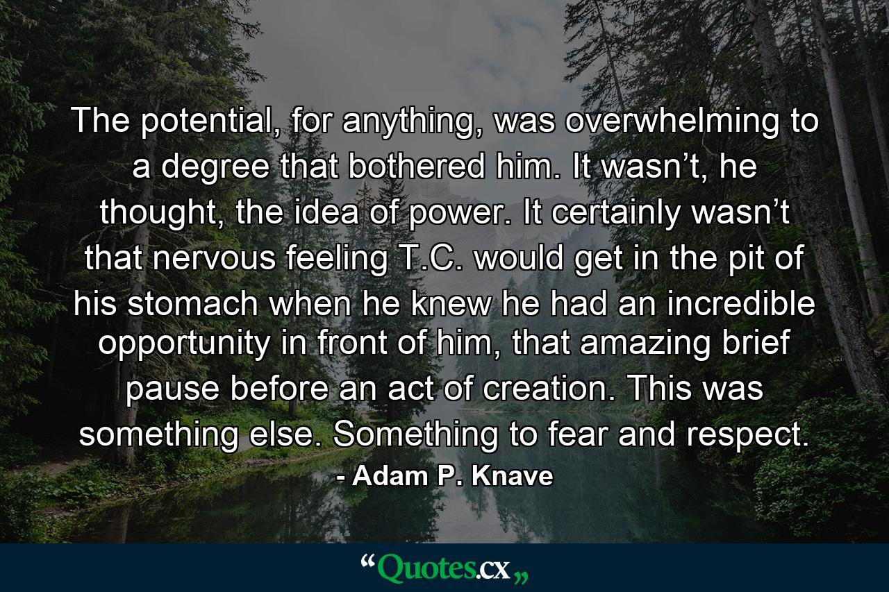 The potential, for anything, was overwhelming to a degree that bothered him. It wasn’t, he thought, the idea of power. It certainly wasn’t that nervous feeling T.C. would get in the pit of his stomach when he knew he had an incredible opportunity in front of him, that amazing brief pause before an act of creation. This was something else. Something to fear and respect. - Quote by Adam P. Knave