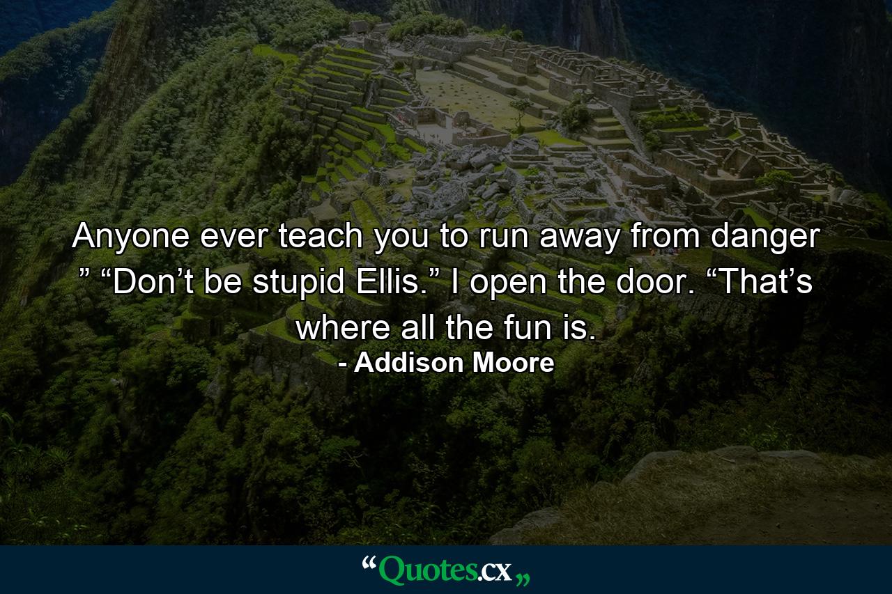 Anyone ever teach you to run away from danger ” “Don’t be stupid Ellis.” I open the door. “That’s where all the fun is. - Quote by Addison Moore