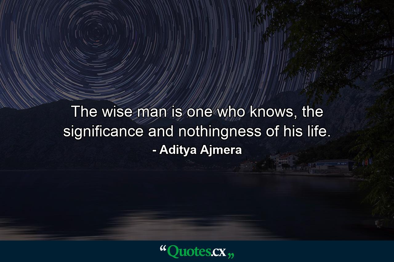 The wise man is one who knows, the significance and nothingness of his life. - Quote by Aditya Ajmera