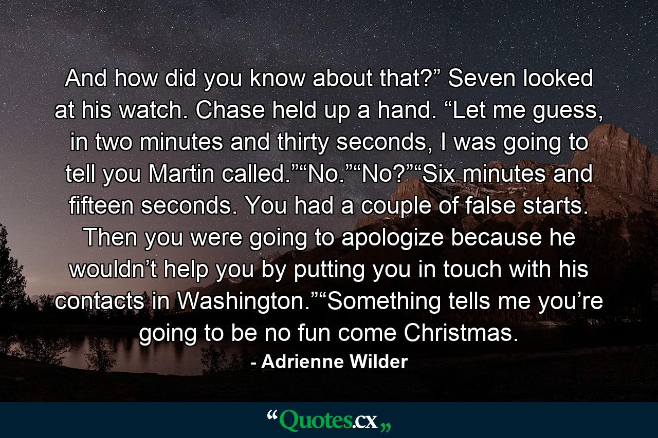 And how did you know about that?” Seven looked at his watch. Chase held up a hand. “Let me guess, in two minutes and thirty seconds, I was going to tell you Martin called.”“No.”“No?”“Six minutes and fifteen seconds. You had a couple of false starts. Then you were going to apologize because he wouldn’t help you by putting you in touch with his contacts in Washington.”“Something tells me you’re going to be no fun come Christmas. - Quote by Adrienne Wilder