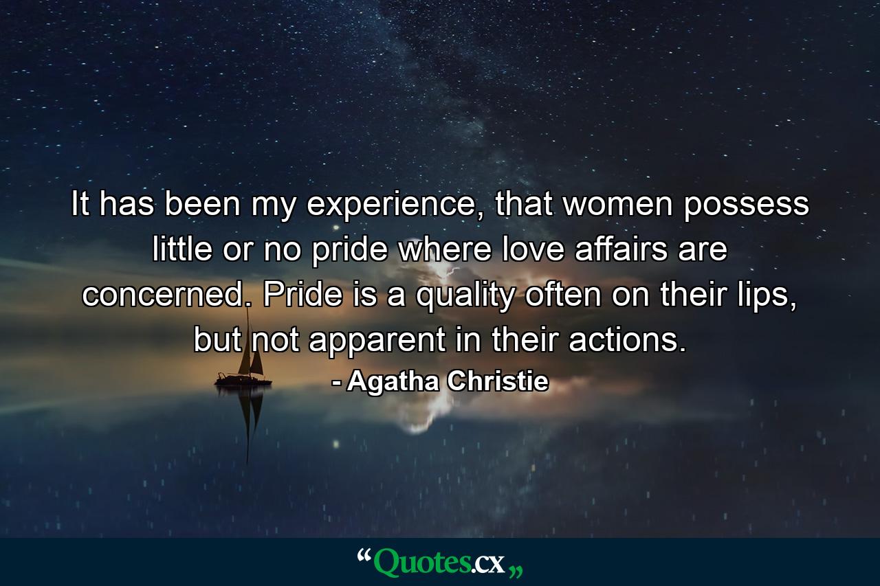 It has been my experience, that women possess little or no pride where love affairs are concerned. Pride is a quality often on their lips, but not apparent in their actions. - Quote by Agatha Christie