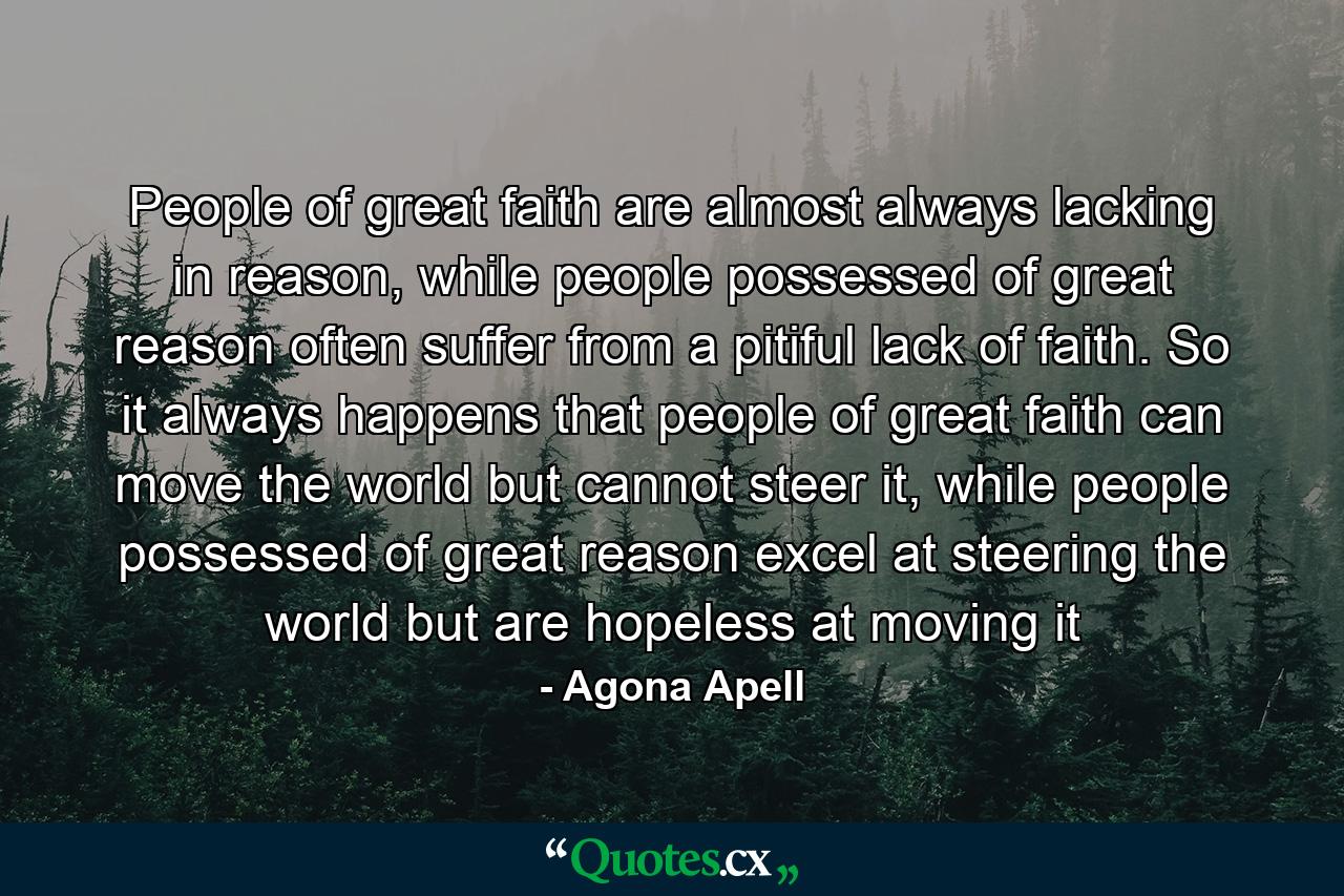 People of great faith are almost always lacking in reason, while people possessed of great reason often suffer from a pitiful lack of faith. So it always happens that people of great faith can move the world but cannot steer it, while people possessed of great reason excel at steering the world but are hopeless at moving it - Quote by Agona Apell