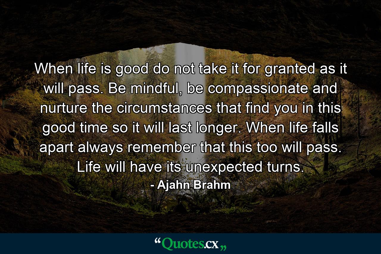 When life is good do not take it for granted as it will pass. Be mindful, be compassionate and nurture the circumstances that find you in this good time so it will last longer. When life falls apart always remember that this too will pass. Life will have its unexpected turns. - Quote by Ajahn Brahm