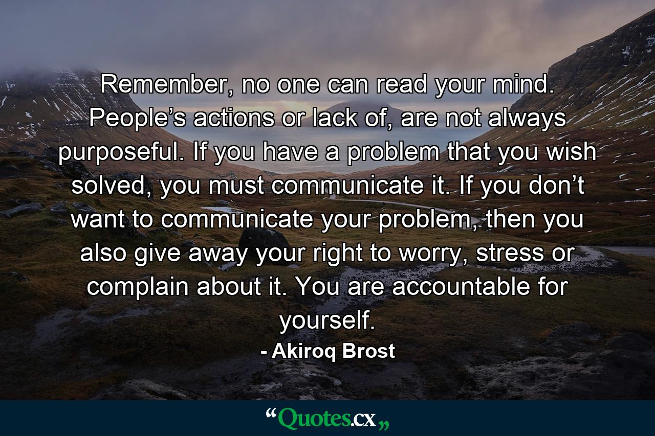 Remember, no one can read your mind. People’s actions or lack of, are not always purposeful. If you have a problem that you wish solved, you must communicate it. If you don’t want to communicate your problem, then you also give away your right to worry, stress or complain about it. You are accountable for yourself. - Quote by Akiroq Brost