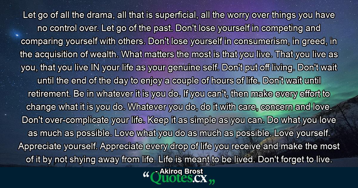 Let go of all the drama, all that is superficial, all the worry over things you have no control over. Let go of the past. Don't lose yourself in competing and comparing yourself with others. Don't lose yourself in consumerism, in greed, in the acquisition of wealth. What matters the most is that you live. That you live as you, that you live IN your life as your genuine self. Don't put off living. Don't wait until the end of the day to enjoy a couple of hours of life. Don't wait until retirement. Be in whatever it is you do. If you can't, then make every effort to change what it is you do. Whatever you do, do it with care, concern and love. Don't over-complicate your life. Keep it as simple as you can. Do what you love as much as possible. Love what you do as much as possible. Love yourself. Appreciate yourself. Appreciate every drop of life you receive and make the most of it by not shying away from life. Life is meant to be lived. Don't forget to live. - Quote by Akiroq Brost