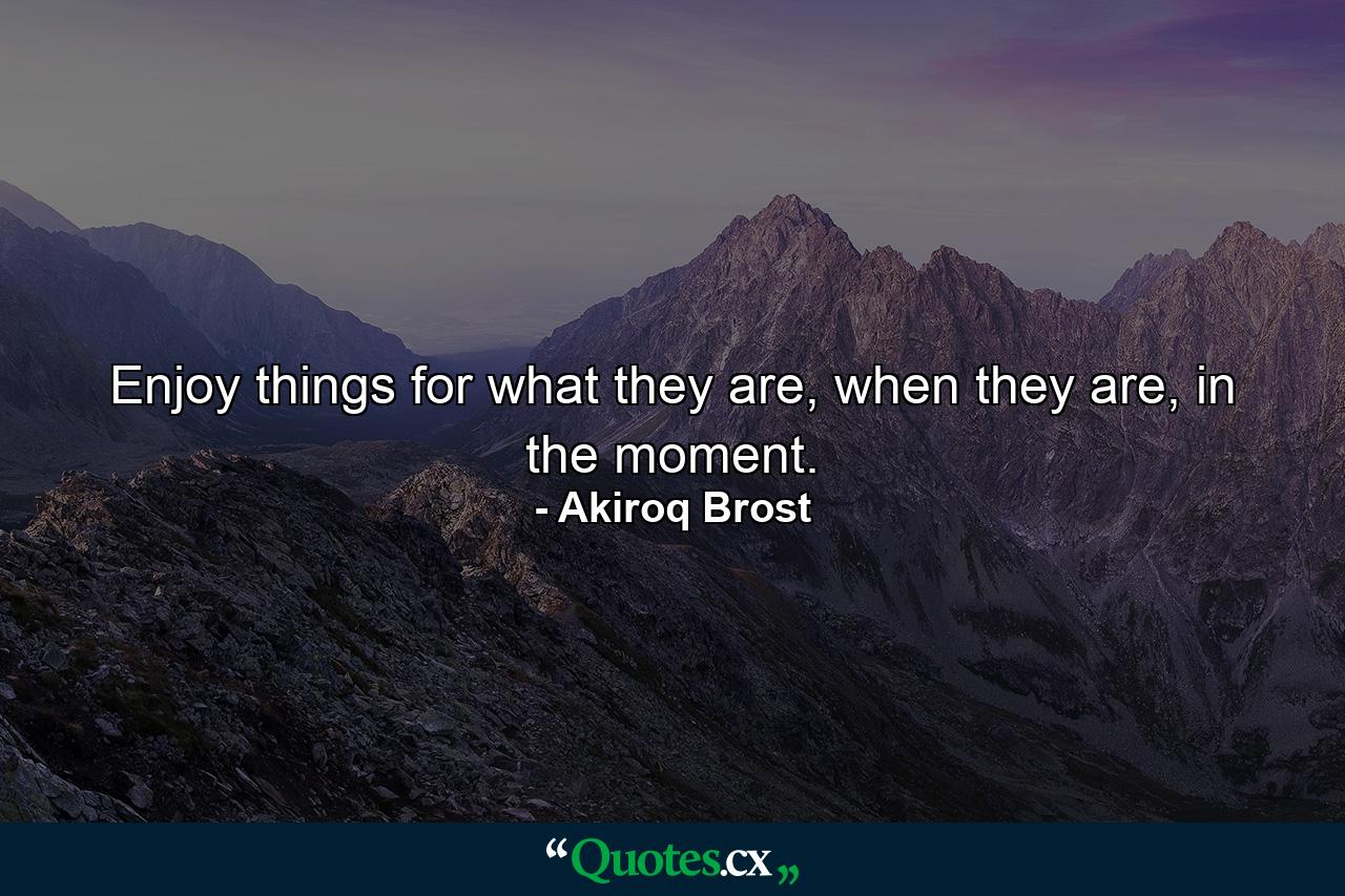 Enjoy things for what they are, when they are, in the moment. - Quote by Akiroq Brost