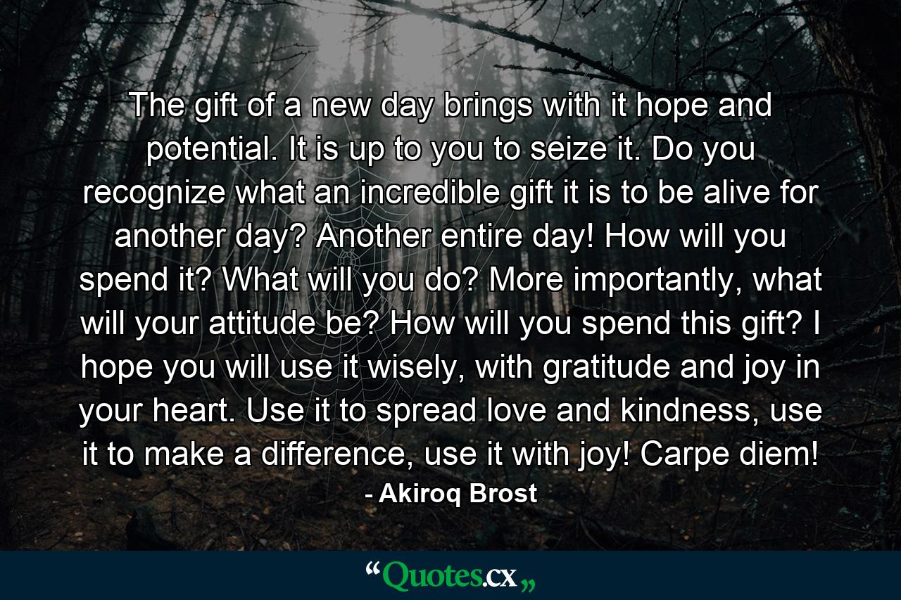 The gift of a new day brings with it hope and potential. It is up to you to seize it. Do you recognize what an incredible gift it is to be alive for another day? Another entire day! How will you spend it? What will you do? More importantly, what will your attitude be? How will you spend this gift? I hope you will use it wisely, with gratitude and joy in your heart. Use it to spread love and kindness, use it to make a difference, use it with joy! Carpe diem! - Quote by Akiroq Brost