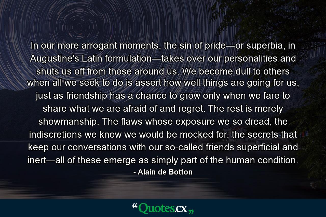 In our more arrogant moments, the sin of pride—or superbia, in Augustine's Latin formulation—takes over our personalities and shuts us off from those around us. We become dull to others when all we seek to do is assert how well things are going for us, just as friendship has a chance to grow only when we fare to share what we are afraid of and regret. The rest is merely showmanship. The flaws whose exposure we so dread, the indiscretions we know we would be mocked for, the secrets that keep our conversations with our so-called friends superficial and inert—all of these emerge as simply part of the human condition. - Quote by Alain de Botton