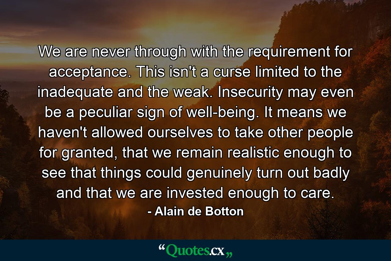 We are never through with the requirement for acceptance. This isn't a curse limited to the inadequate and the weak. Insecurity may even be a peculiar sign of well-being. It means we haven't allowed ourselves to take other people for granted, that we remain realistic enough to see that things could genuinely turn out badly and that we are invested enough to care. - Quote by Alain de Botton