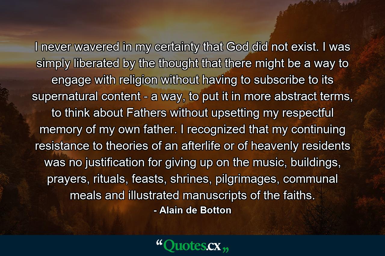 I never wavered in my certainty that God did not exist. I was simply liberated by the thought that there might be a way to engage with religion without having to subscribe to its supernatural content - a way, to put it in more abstract terms, to think about Fathers without upsetting my respectful memory of my own father. I recognized that my continuing resistance to theories of an afterlife or of heavenly residents was no justification for giving up on the music, buildings, prayers, rituals, feasts, shrines, pilgrimages, communal meals and illustrated manuscripts of the faiths. - Quote by Alain de Botton