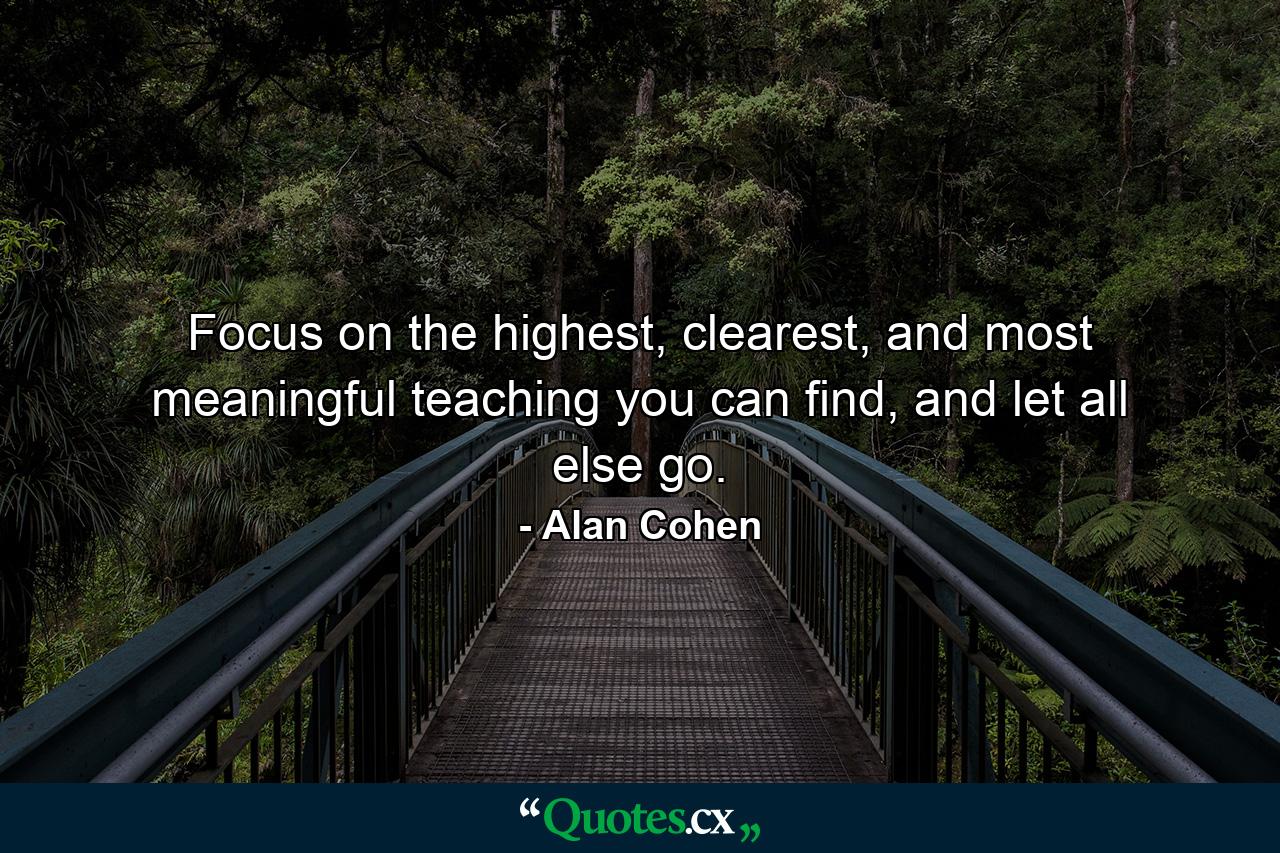 Focus on the highest, clearest, and most meaningful teaching you can find, and let all else go. - Quote by Alan Cohen