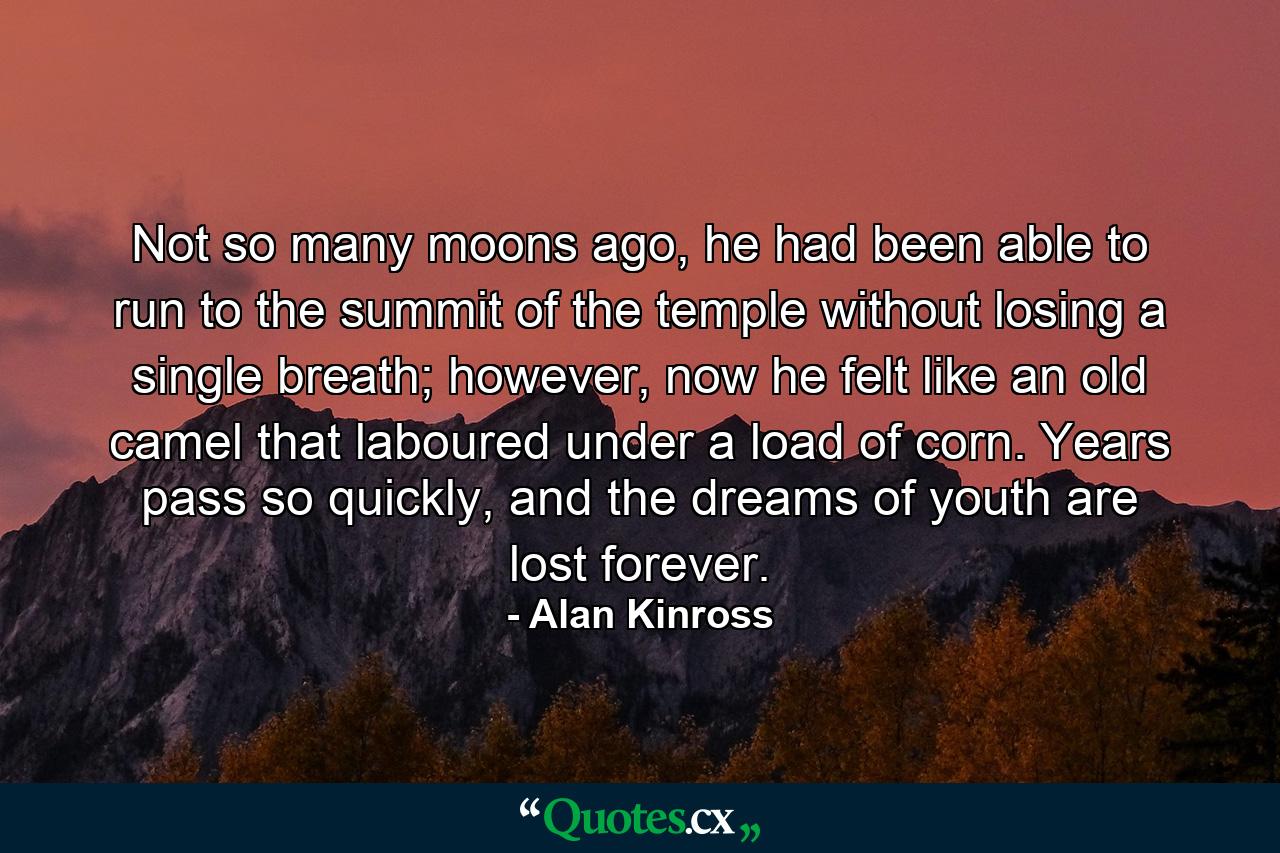 Not so many moons ago, he had been able to run to the summit of the temple without losing a single breath; however, now he felt like an old camel that laboured under a load of corn. Years pass so quickly, and the dreams of youth are lost forever. - Quote by Alan Kinross