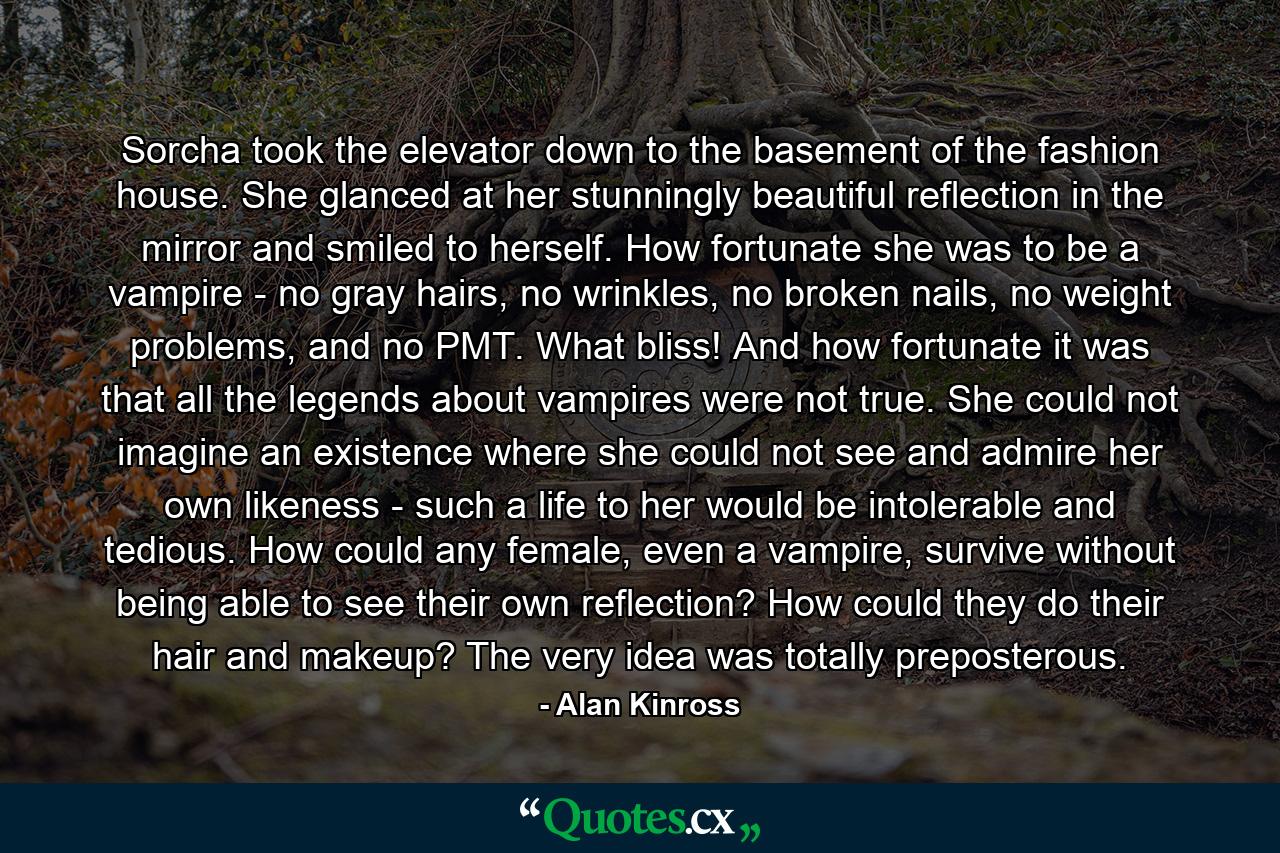 Sorcha took the elevator down to the basement of the fashion house. She glanced at her stunningly beautiful reflection in the mirror and smiled to herself. How fortunate she was to be a vampire - no gray hairs, no wrinkles, no broken nails, no weight problems, and no PMT. What bliss! And how fortunate it was that all the legends about vampires were not true. She could not imagine an existence where she could not see and admire her own likeness - such a life to her would be intolerable and tedious. How could any female, even a vampire, survive without being able to see their own reflection? How could they do their hair and makeup? The very idea was totally preposterous. - Quote by Alan Kinross