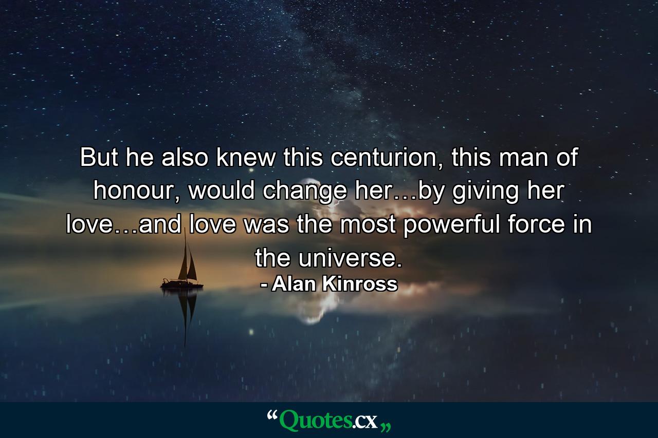 But he also knew this centurion, this man of honour, would change her…by giving her love…and love was the most powerful force in the universe. - Quote by Alan Kinross