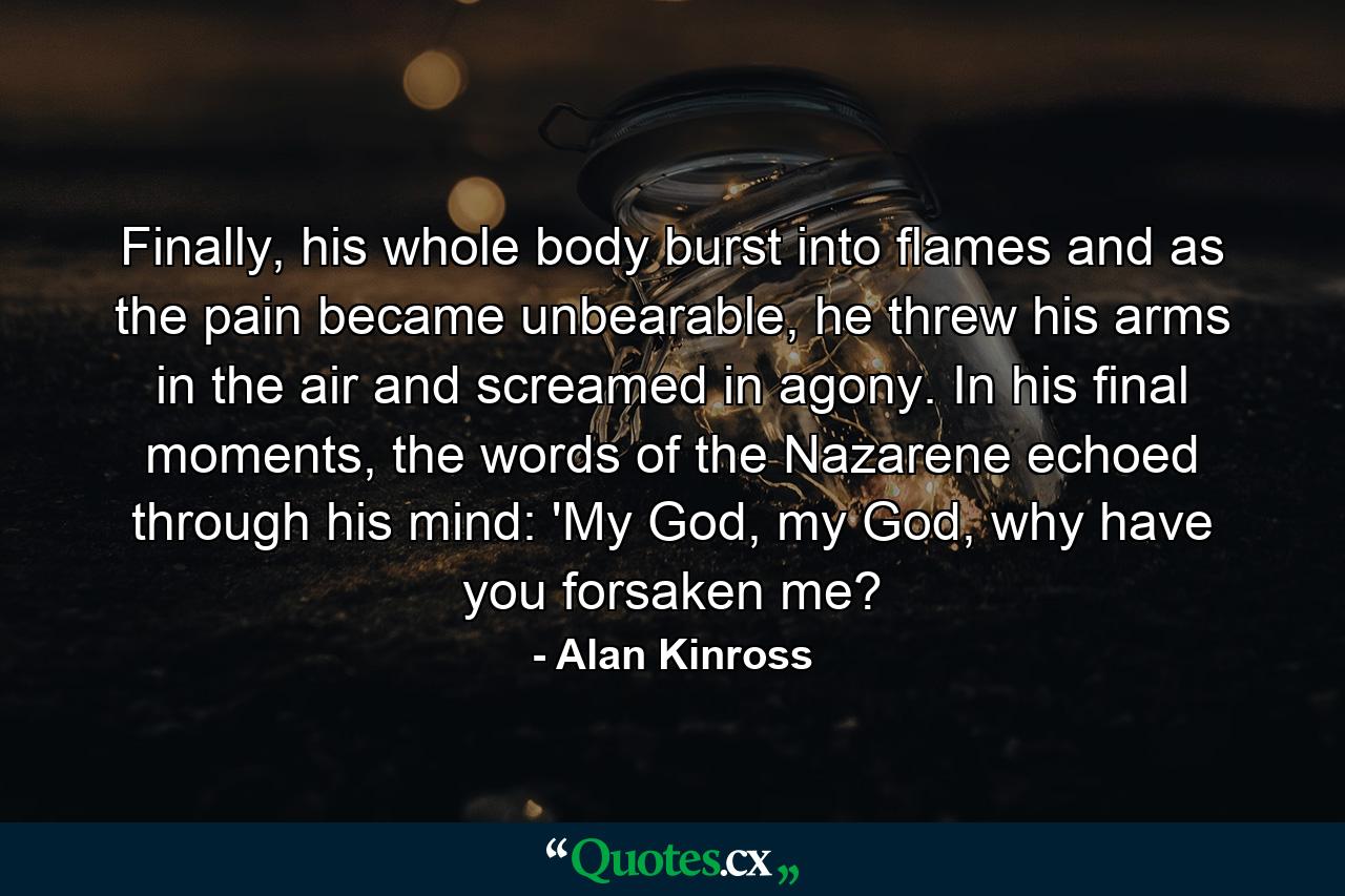 Finally, his whole body burst into flames and as the pain became unbearable, he threw his arms in the air and screamed in agony. In his final moments, the words of the Nazarene echoed through his mind: 'My God, my God, why have you forsaken me? - Quote by Alan Kinross