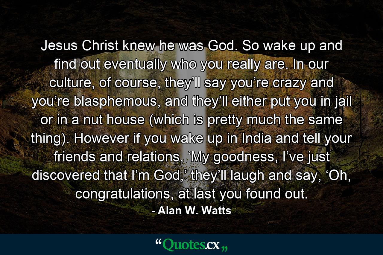 Jesus Christ knew he was God. So wake up and find out eventually who you really are. In our culture, of course, they’ll say you’re crazy and you’re blasphemous, and they’ll either put you in jail or in a nut house (which is pretty much the same thing). However if you wake up in India and tell your friends and relations, ‘My goodness, I’ve just discovered that I’m God,’ they’ll laugh and say, ‘Oh, congratulations, at last you found out. - Quote by Alan W. Watts