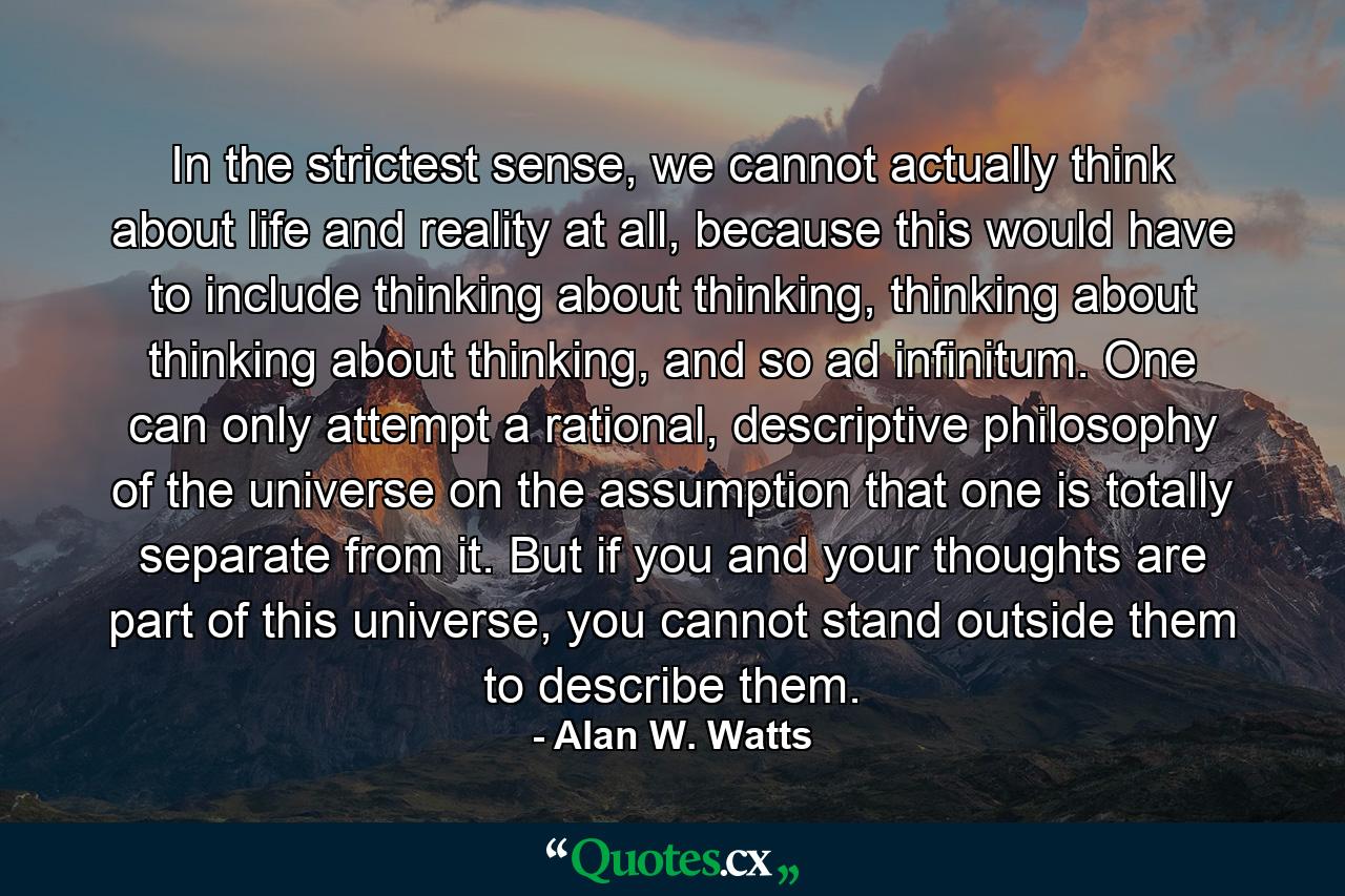 In the strictest sense, we cannot actually think about life and reality at all, because this would have to include thinking about thinking, thinking about thinking about thinking, and so ad infinitum. One can only attempt a rational, descriptive philosophy of the universe on the assumption that one is totally separate from it. But if you and your thoughts are part of this universe, you cannot stand outside them to describe them. - Quote by Alan W. Watts