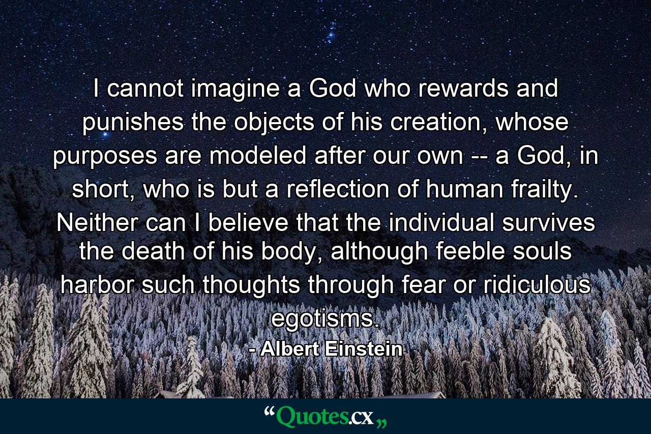 I cannot imagine a God who rewards and punishes the objects of his creation, whose purposes are modeled after our own -- a God, in short, who is but a reflection of human frailty. Neither can I believe that the individual survives the death of his body, although feeble souls harbor such thoughts through fear or ridiculous egotisms. - Quote by Albert Einstein