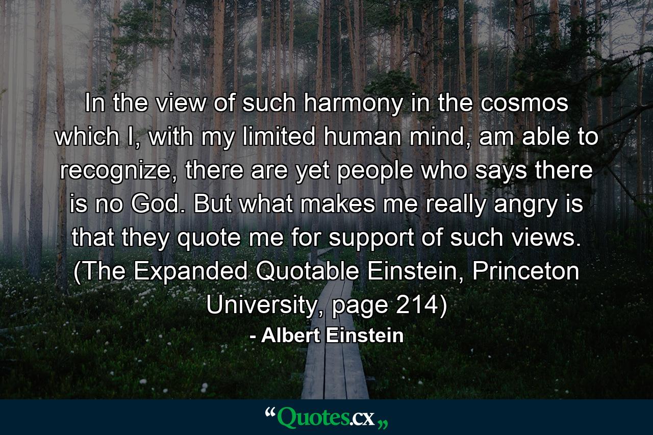 In the view of such harmony in the cosmos which I, with my limited human mind, am able to recognize, there are yet people who says there is no God. But what makes me really angry is that they quote me for support of such views. (The Expanded Quotable Einstein, Princeton University, page 214) - Quote by Albert Einstein