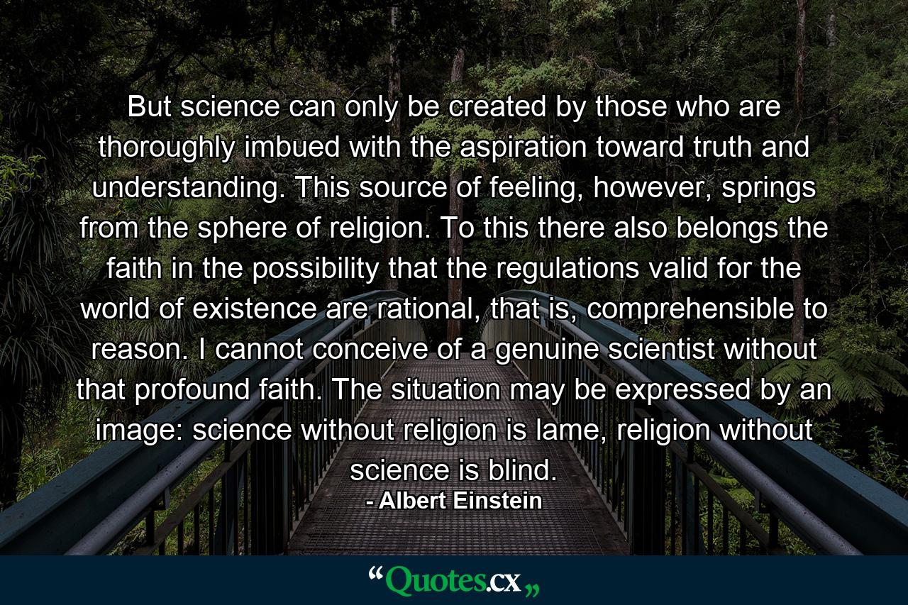 But science can only be created by those who are thoroughly imbued with the aspiration toward truth and understanding. This source of feeling, however, springs from the sphere of religion. To this there also belongs the faith in the possibility that the regulations valid for the world of existence are rational, that is, comprehensible to reason. I cannot conceive of a genuine scientist without that profound faith. The situation may be expressed by an image: science without religion is lame, religion without science is blind. - Quote by Albert Einstein