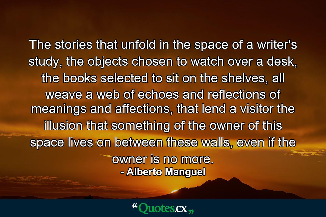 The stories that unfold in the space of a writer's study, the objects chosen to watch over a desk, the books selected to sit on the shelves, all weave a web of echoes and reflections of meanings and affections, that lend a visitor the illusion that something of the owner of this space lives on between these walls, even if the owner is no more. - Quote by Alberto Manguel