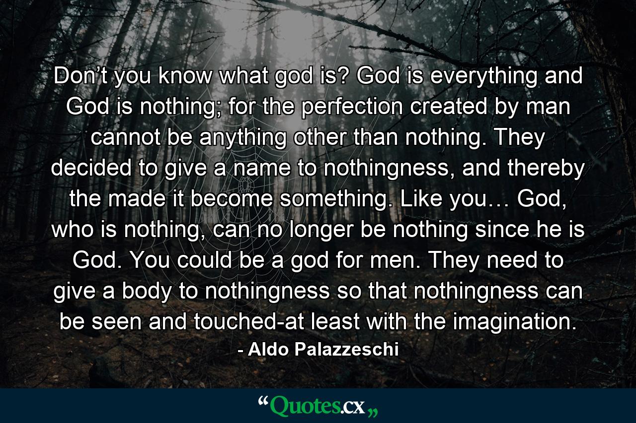 Don’t you know what god is? God is everything and God is nothing; for the perfection created by man cannot be anything other than nothing. They decided to give a name to nothingness, and thereby the made it become something. Like you… God, who is nothing, can no longer be nothing since he is God. You could be a god for men. They need to give a body to nothingness so that nothingness can be seen and touched-at least with the imagination. - Quote by Aldo Palazzeschi