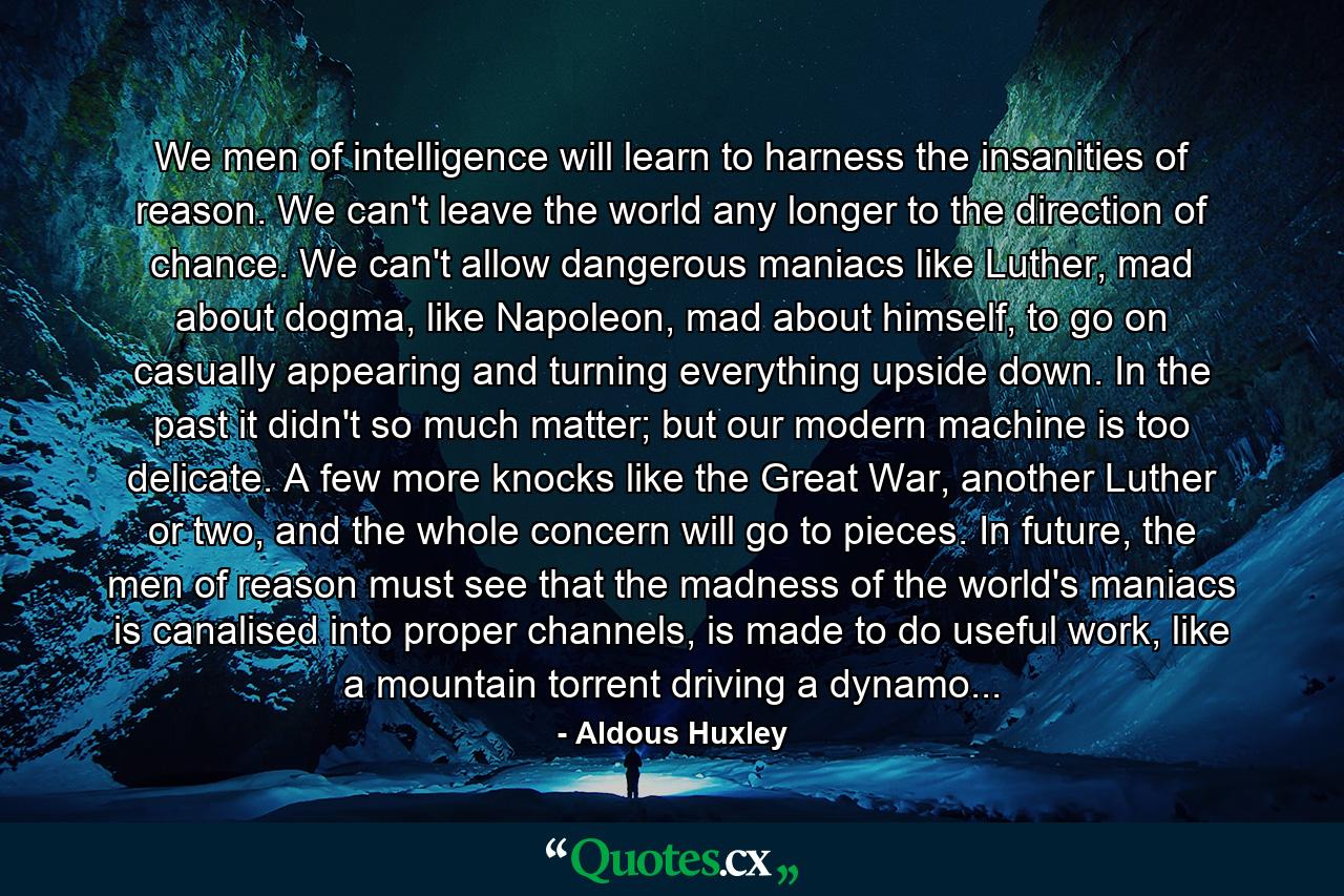 We men of intelligence will learn to harness the insanities of reason. We can't leave the world any longer to the direction of chance. We can't allow dangerous maniacs like Luther, mad about dogma, like Napoleon, mad about himself, to go on casually appearing and turning everything upside down. In the past it didn't so much matter; but our modern machine is too delicate. A few more knocks like the Great War, another Luther or two, and the whole concern will go to pieces. In future, the men of reason must see that the madness of the world's maniacs is canalised into proper channels, is made to do useful work, like a mountain torrent driving a dynamo... - Quote by Aldous Huxley